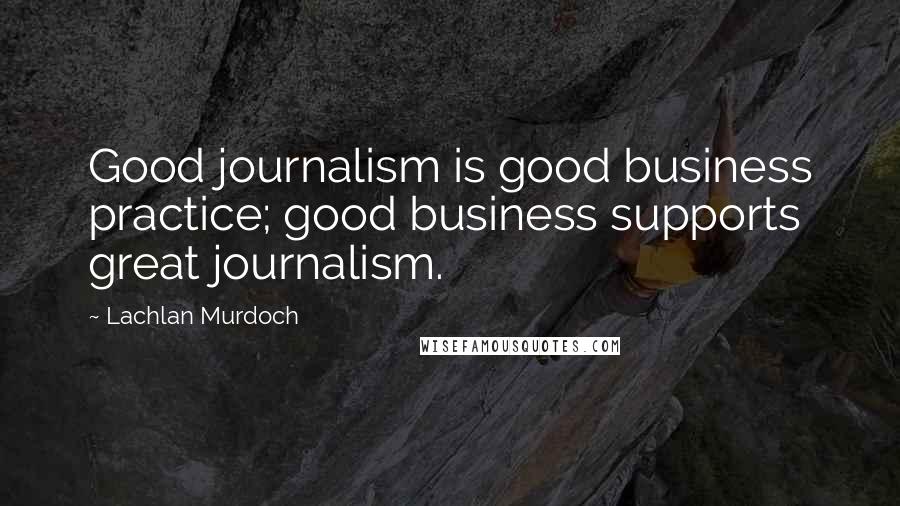 Lachlan Murdoch quotes: Good journalism is good business practice; good business supports great journalism.