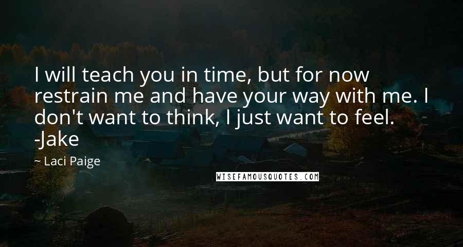 Laci Paige quotes: I will teach you in time, but for now restrain me and have your way with me. I don't want to think, I just want to feel. -Jake Laci Paige quotes: I will teach you in time, but for now restrain me and have your way with me. I don't want to think, I just want to feel. -Jake