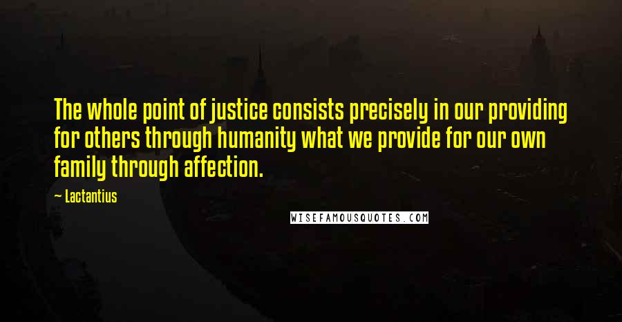 Lactantius quotes: The whole point of justice consists precisely in our providing for others through humanity what we provide for our own family through affection.