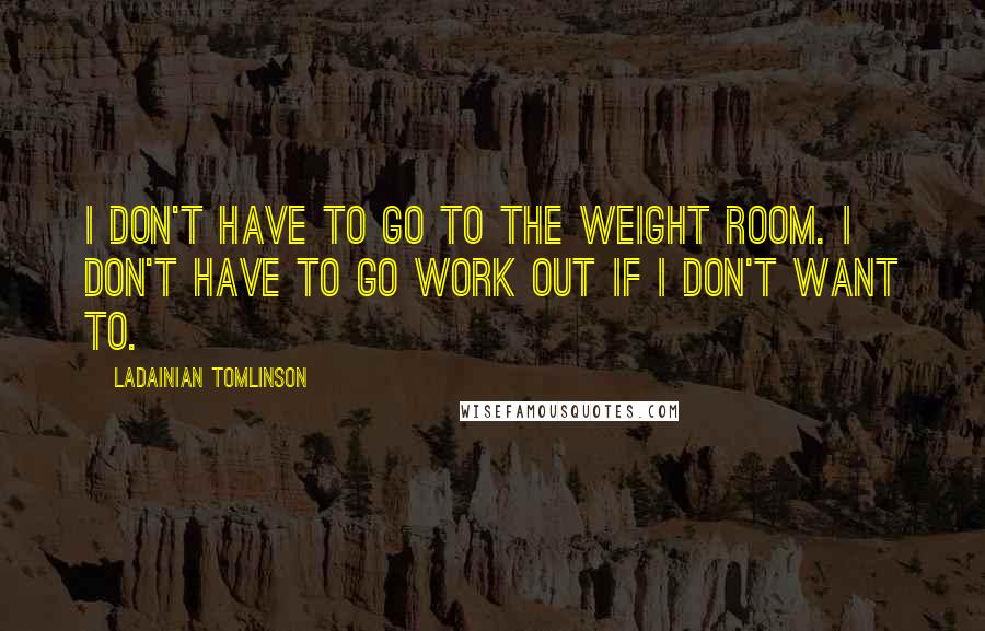 LaDainian Tomlinson quotes: I don't have to go to the weight room. I don't have to go work out if I don't want to.