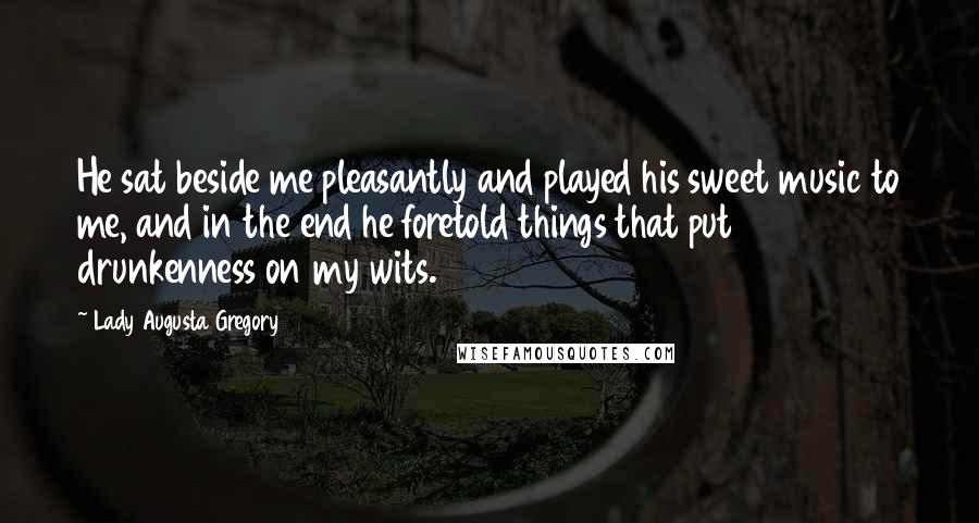 Lady Augusta Gregory quotes: He sat beside me pleasantly and played his sweet music to me, and in the end he foretold things that put drunkenness on my wits.