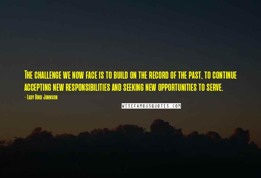 Lady Bird Johnson quotes: The challenge we now face is to build on the record of the past, to continue accepting new responsibilities and seeking new opportunities to serve.