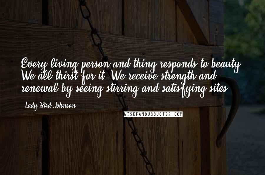 Lady Bird Johnson quotes: Every living person and thing responds to beauty. We all thirst for it. We receive strength and renewal by seeing stirring and satisfying sites.