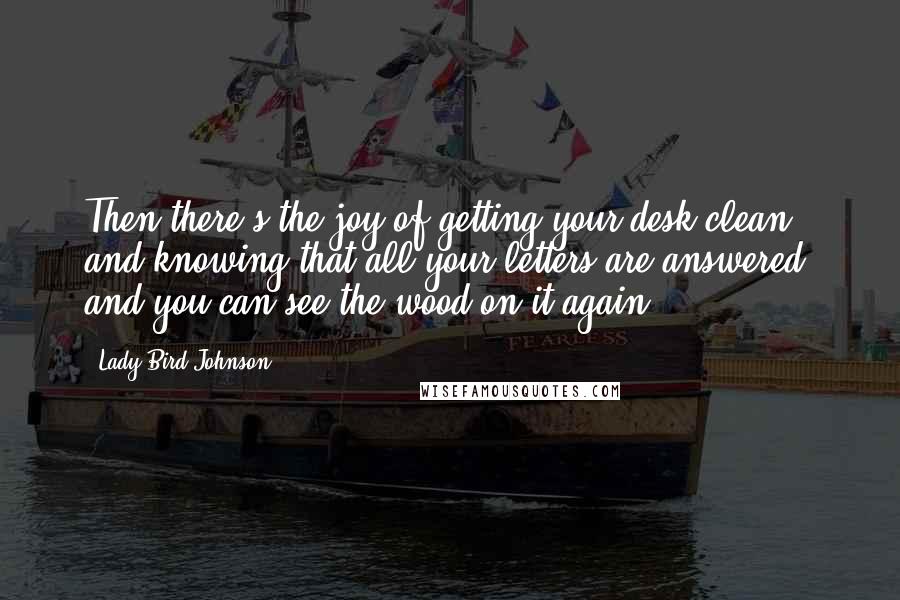 Lady Bird Johnson quotes: Then there's the joy of getting your desk clean, and knowing that all your letters are answered, and you can see the wood on it again.