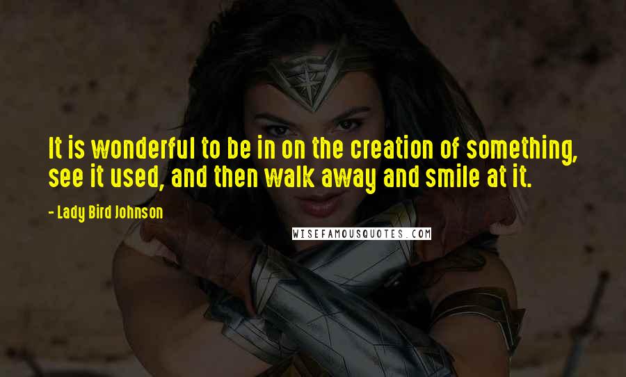 Lady Bird Johnson quotes: It is wonderful to be in on the creation of something, see it used, and then walk away and smile at it.