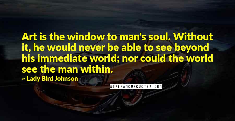 Lady Bird Johnson quotes: Art is the window to man's soul. Without it, he would never be able to see beyond his immediate world; nor could the world see the man within.