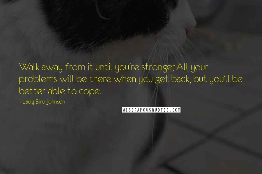 Lady Bird Johnson quotes: Walk away from it until you're stronger, All your problems will be there when you get back, but you'll be better able to cope.