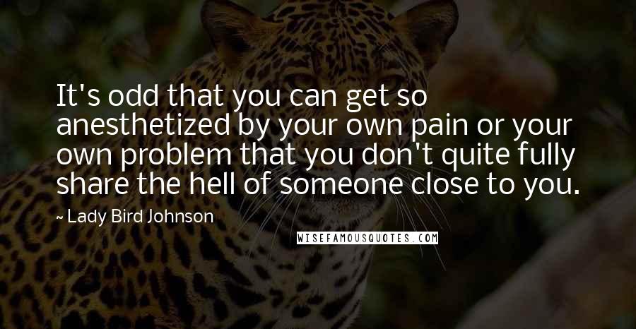 Lady Bird Johnson quotes: It's odd that you can get so anesthetized by your own pain or your own problem that you don't quite fully share the hell of someone close to you.