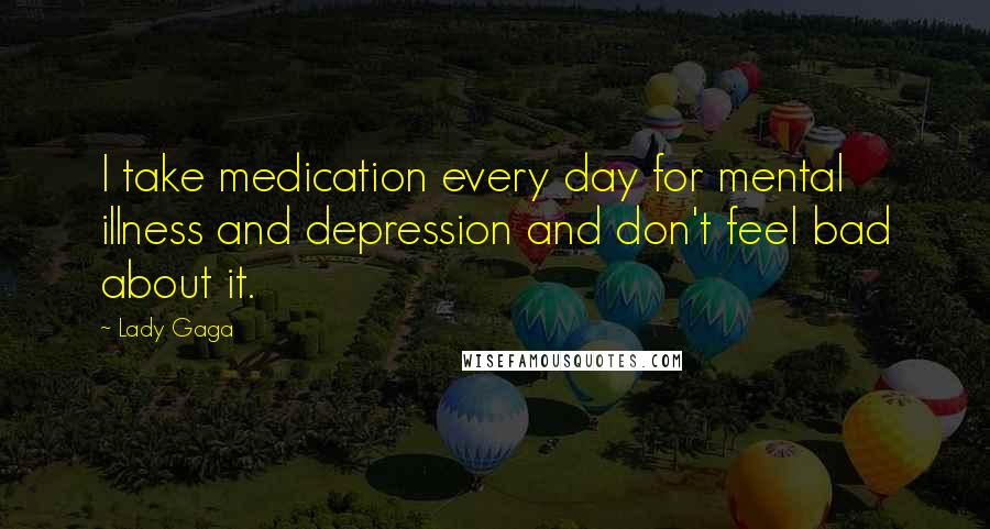 Lady Gaga quotes: I take medication every day for mental illness and depression and don't feel bad about it.
