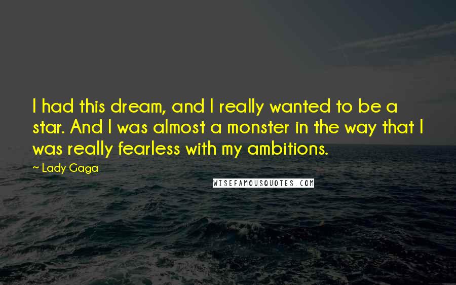Lady Gaga quotes: I had this dream, and I really wanted to be a star. And I was almost a monster in the way that I was really fearless with my ambitions. Lady Gaga quotes: I had this dream, and I really wanted to be a star. And I was almost a monster in the way that I was really fearless with my ambitions.
