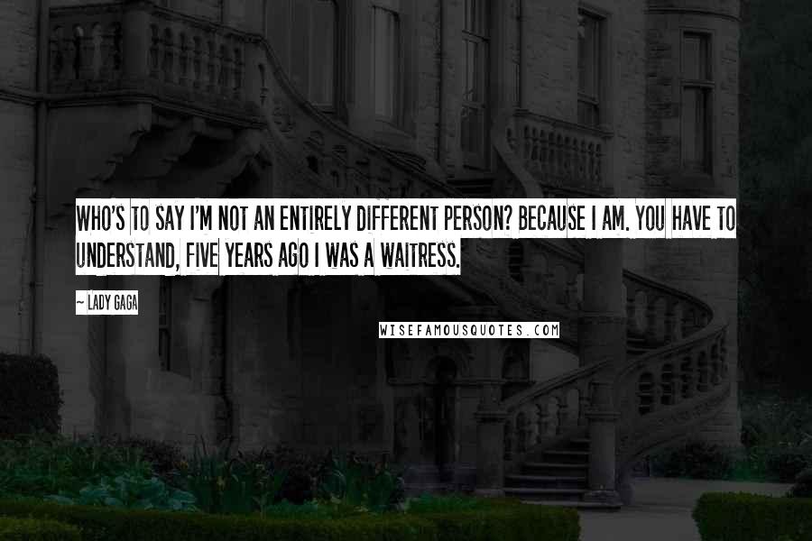 Lady Gaga quotes: Who's to say I'm not an entirely different person? Because I am. You have to understand, five years ago I was a waitress. Lady Gaga quotes: Who's to say I'm not an entirely different person? Because I am. You have to understand, five years ago I was a waitress.