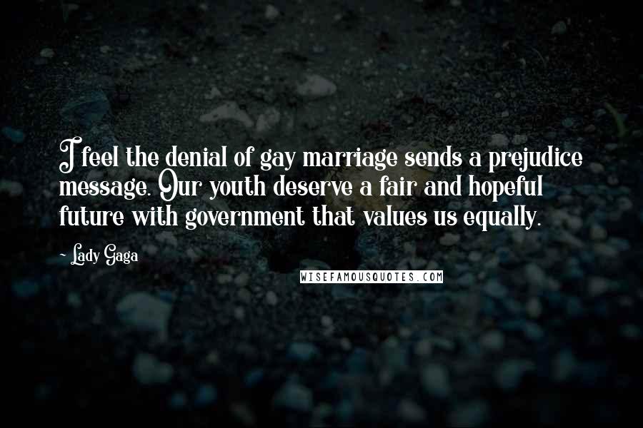 Lady Gaga quotes: I feel the denial of gay marriage sends a prejudice message. Our youth deserve a fair and hopeful future with government that values us equally. Lady Gaga quotes: I feel the denial of gay marriage sends a prejudice message. Our youth deserve a fair and hopeful future with government that values us equally.