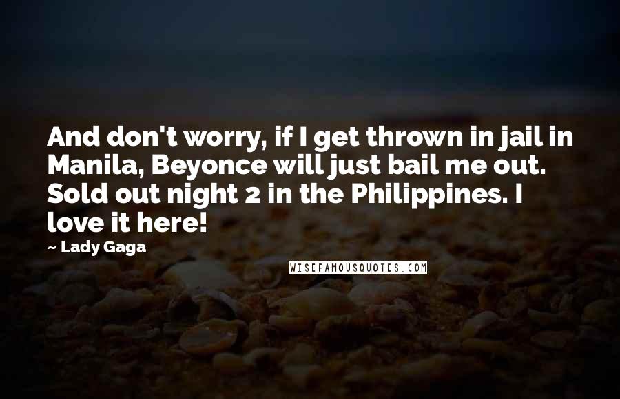 Lady Gaga quotes: And don't worry, if I get thrown in jail in Manila, Beyonce will just bail me out. Sold out night 2 in the Philippines. I love it here! Lady Gaga quotes: And don't worry, if I get thrown in jail in Manila, Beyonce will just bail me out. Sold out night 2 in the Philippines. I love it here!