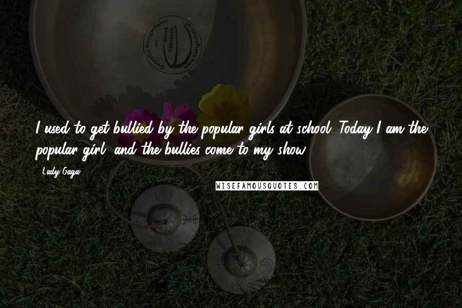 Lady Gaga quotes: I used to get bullied by the popular girls at school. Today I am the popular girl, and the bullies come to my show Lady Gaga quotes: I used to get bullied by the popular girls at school. Today I am the popular girl, and the bullies come to my show