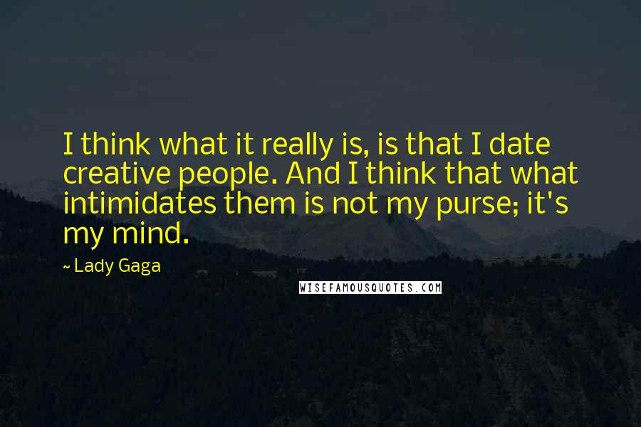 Lady Gaga quotes: I think what it really is, is that I date creative people. And I think that what intimidates them is not my purse; it's my mind. Lady Gaga quotes: I think what it really is, is that I date creative people. And I think that what intimidates them is not my purse; it's my mind.