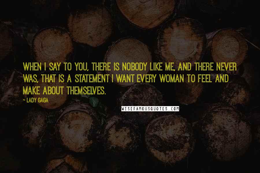 Lady Gaga quotes: When I say to you, there is nobody like me, and there never was, that is a statement I want every woman to feel and make about themselves. Lady Gaga quotes: When I say to you, there is nobody like me, and there never was, that is a statement I want every woman to feel and make about themselves.