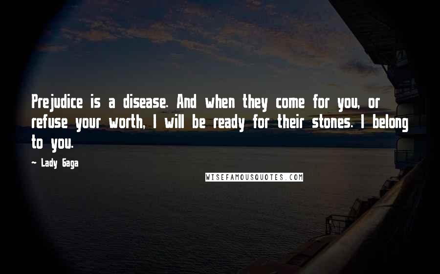 Lady Gaga quotes: Prejudice is a disease. And when they come for you, or refuse your worth, I will be ready for their stones. I belong to you. Lady Gaga quotes: Prejudice is a disease. And when they come for you, or refuse your worth, I will be ready for their stones. I belong to you.