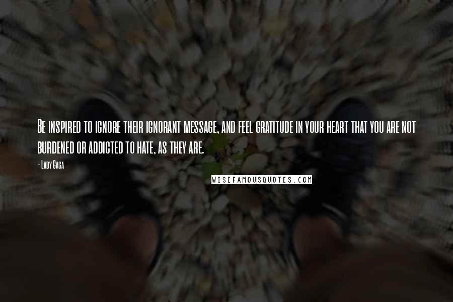 Lady Gaga quotes: Be inspired to ignore their ignorant message, and feel gratitude in your heart that you are not burdened or addicted to hate, as they are. Lady Gaga quotes: Be inspired to ignore their ignorant message, and feel gratitude in your heart that you are not burdened or addicted to hate, as they are.
