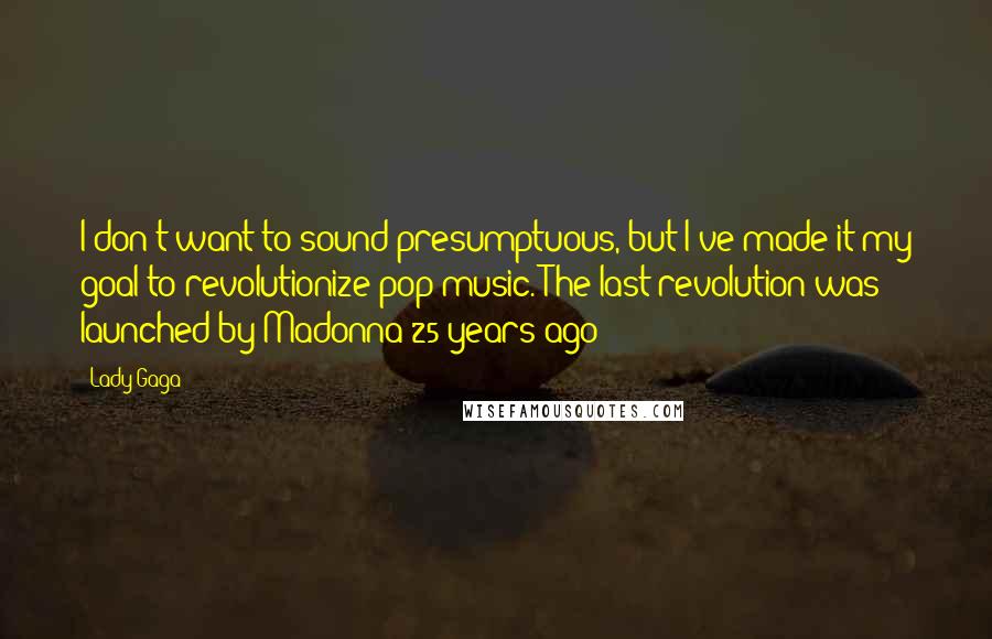 Lady Gaga quotes: I don't want to sound presumptuous, but I've made it my goal to revolutionize pop music. The last revolution was launched by Madonna 25 years ago Lady Gaga quotes: I don't want to sound presumptuous, but I've made it my goal to revolutionize pop music. The last revolution was launched by Madonna 25 years ago