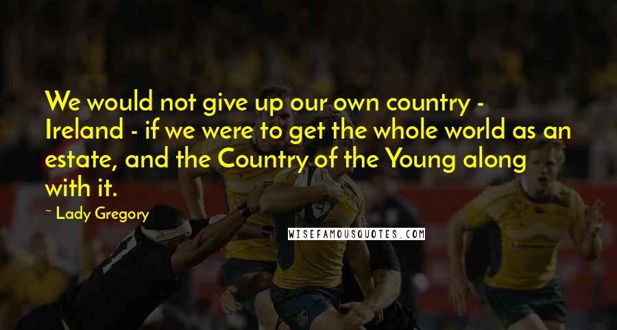 Lady Gregory quotes: We would not give up our own country - Ireland - if we were to get the whole world as an estate, and the Country of the Young along with