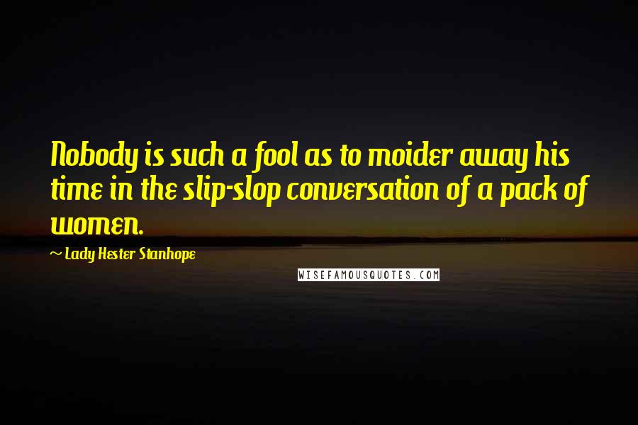 Lady Hester Stanhope quotes: Nobody is such a fool as to moider away his time in the slip-slop conversation of a pack of women.