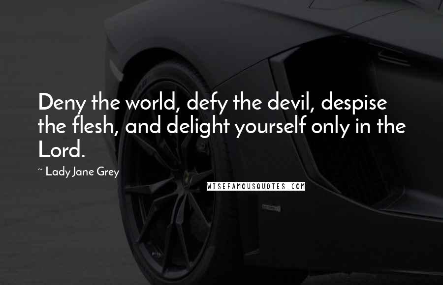 Lady Jane Grey quotes: Deny the world, defy the devil, despise the flesh, and delight yourself only in the Lord.