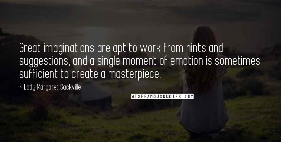 Lady Margaret Sackville quotes: Great imaginations are apt to work from hints and suggestions, and a single moment of emotion is sometimes sufficient to create a masterpiece. Lady Margaret Sackville quotes: Great imaginations are apt to work from hints and suggestions, and a single moment of emotion is sometimes sufficient to create a masterpiece.