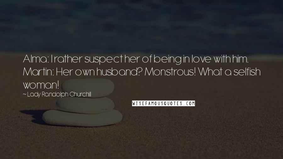 Lady Randolph Churchill quotes: Alma: I rather suspect her of being in love with him. Martin: Her own husband? Monstrous! What a selfish woman!