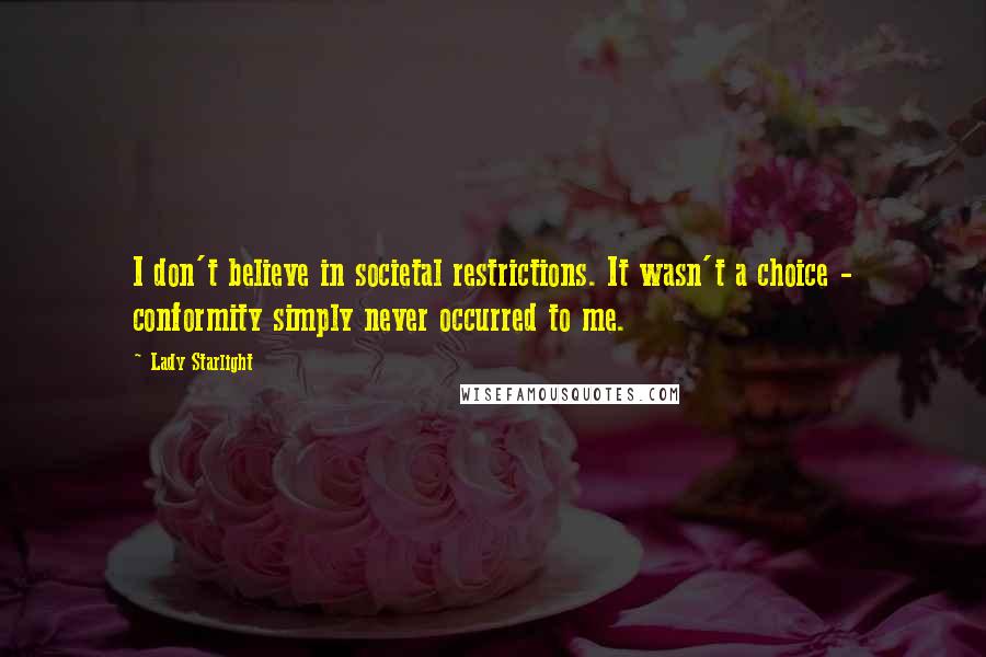 Lady Starlight quotes: I don't believe in societal restrictions. It wasn't a choice - conformity simply never occurred to me. Lady Starlight quotes: I don't believe in societal restrictions. It wasn't a choice - conformity simply never occurred to me.