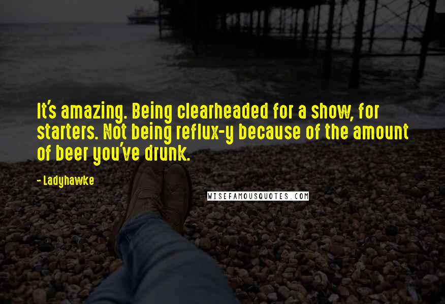 Ladyhawke quotes: It's amazing. Being clearheaded for a show, for starters. Not being reflux-y because of the amount of beer you've drunk. Ladyhawke quotes: It's amazing. Being clearheaded for a show, for starters. Not being reflux-y because of the amount of beer you've drunk.