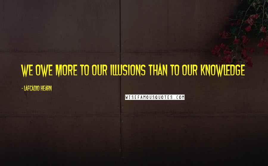 Lafcadio Hearn quotes: We owe more to our illusions than to our knowledge