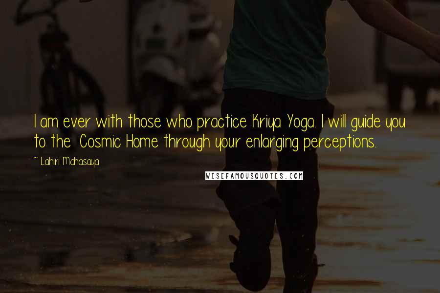 Lahiri Mahasaya quotes: I am ever with those who practice Kriya Yoga. I will guide you to the Cosmic Home through your enlarging perceptions.