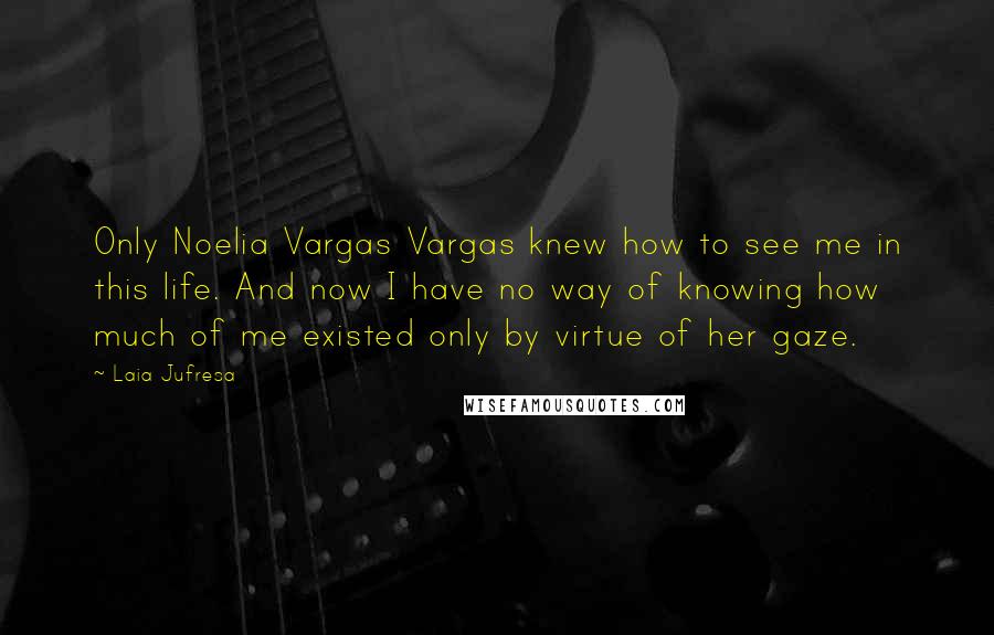 Laia Jufresa quotes: Only Noelia Vargas Vargas knew how to see me in this life. And now I have no way of knowing how much of me existed only by virtue of her Laia Jufresa quotes: Only Noelia Vargas Vargas knew how to see me in this life. And now I have no way of knowing how much of me existed only by virtue of her