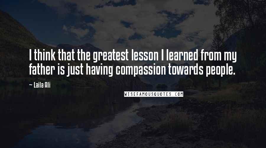 Laila Ali quotes: I think that the greatest lesson I learned from my father is just having compassion towards people.