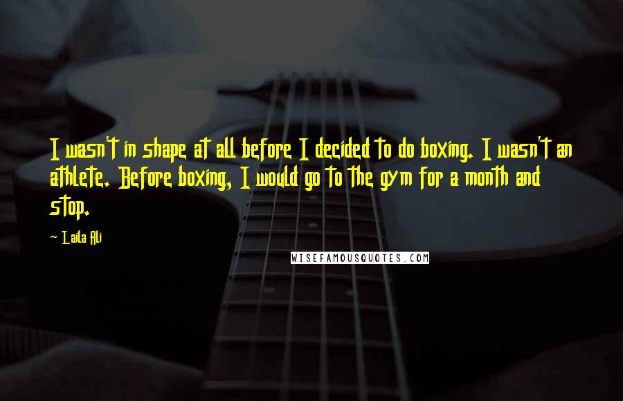 Laila Ali quotes: I wasn't in shape at all before I decided to do boxing. I wasn't an athlete. Before boxing, I would go to the gym for a month and stop.