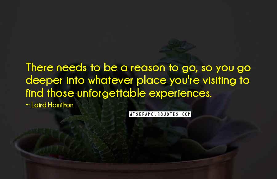 Laird Hamilton quotes: There needs to be a reason to go, so you go deeper into whatever place you're visiting to find those unforgettable experiences.
