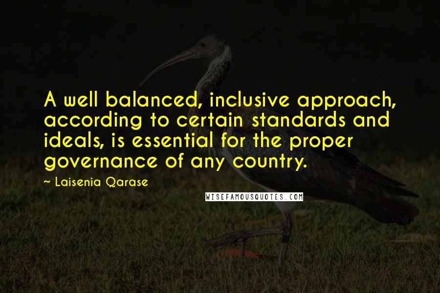 Laisenia Qarase quotes: A well balanced, inclusive approach, according to certain standards and ideals, is essential for the proper governance of any country.