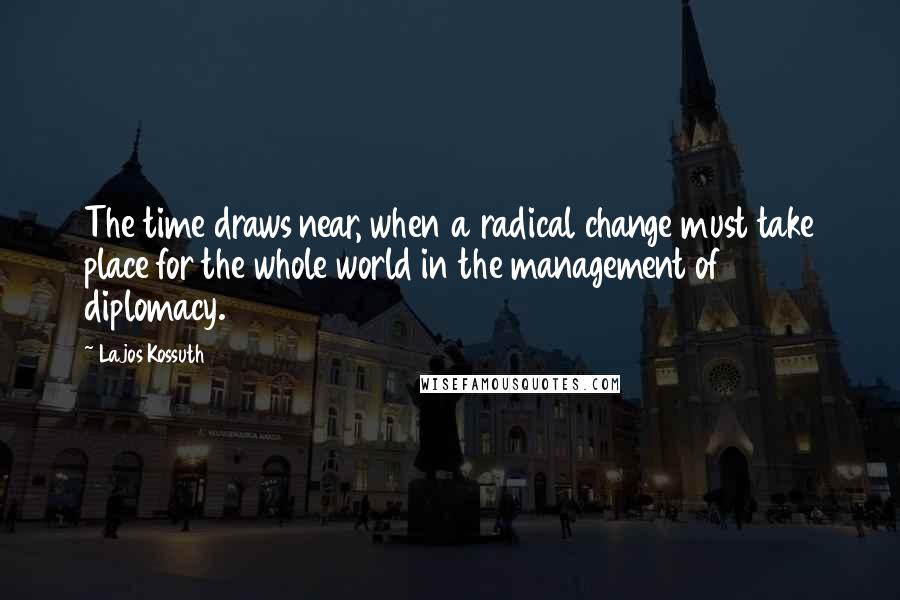 Lajos Kossuth quotes: The time draws near, when a radical change must take place for the whole world in the management of diplomacy.