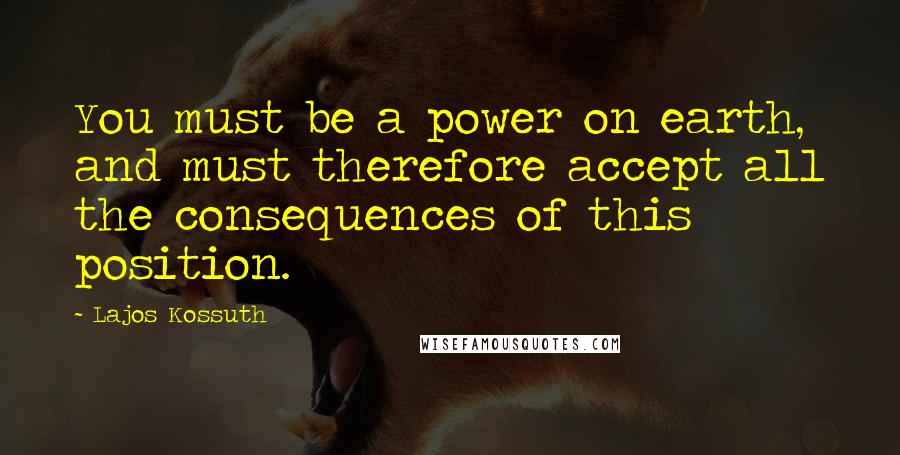 Lajos Kossuth quotes: You must be a power on earth, and must therefore accept all the consequences of this position.