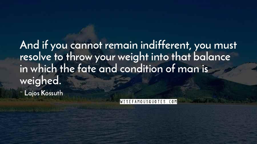 Lajos Kossuth quotes: And if you cannot remain indifferent, you must resolve to throw your weight into that balance in which the fate and condition of man is weighed.