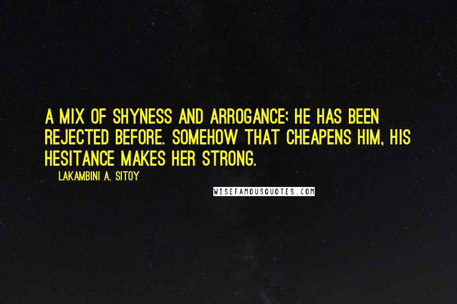 Lakambini A. Sitoy quotes: A mix of shyness and arrogance; he has been rejected before. Somehow that cheapens him, his hesitance makes her strong. Lakambini A. Sitoy quotes: A mix of shyness and arrogance; he has been rejected before. Somehow that cheapens him, his hesitance makes her strong.
