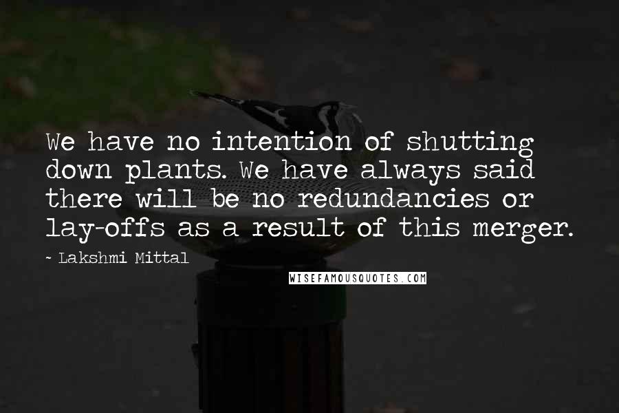 Lakshmi Mittal quotes: We have no intention of shutting down plants. We have always said there will be no redundancies or lay-offs as a result of this merger.