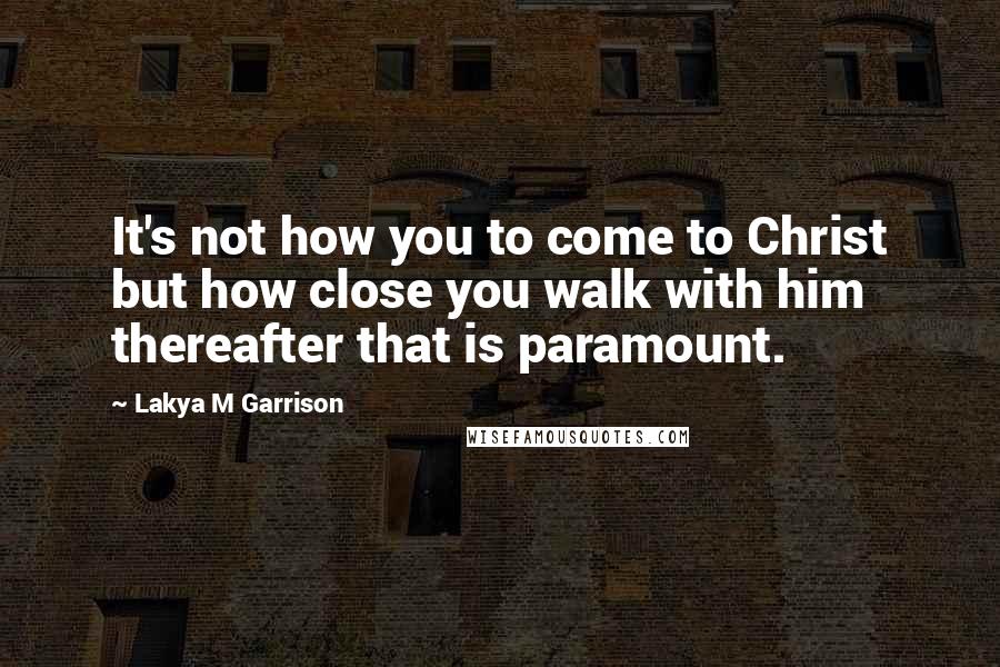 Lakya M Garrison quotes: It's not how you to come to Christ but how close you walk with him thereafter that is paramount.