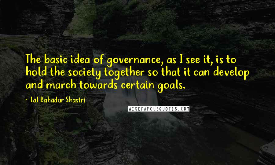 Lal Bahadur Shastri quotes: The basic idea of governance, as I see it, is to hold the society together so that it can develop and march towards certain goals. Lal Bahadur Shastri quotes: The basic idea of governance, as I see it, is to hold the society together so that it can develop and march towards certain goals.