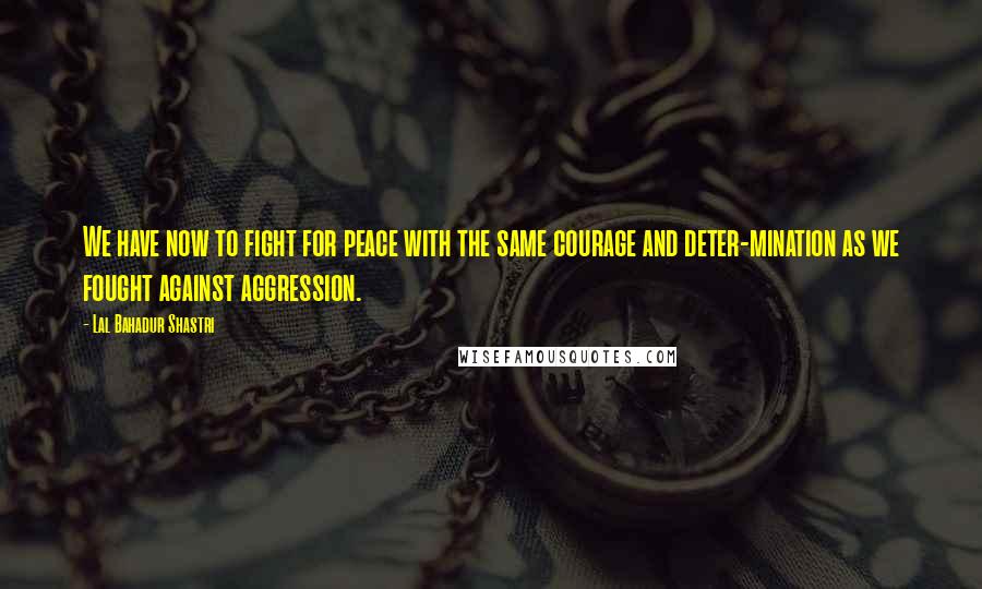 Lal Bahadur Shastri quotes: We have now to fight for peace with the same courage and deter-mination as we fought against aggression.