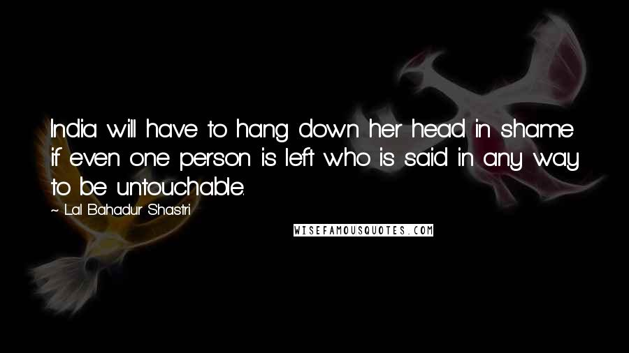 Lal Bahadur Shastri quotes: India will have to hang down her head in shame if even one person is left who is said in any way to be untouchable. Lal Bahadur Shastri quotes: India will have to hang down her head in shame if even one person is left who is said in any way to be untouchable.