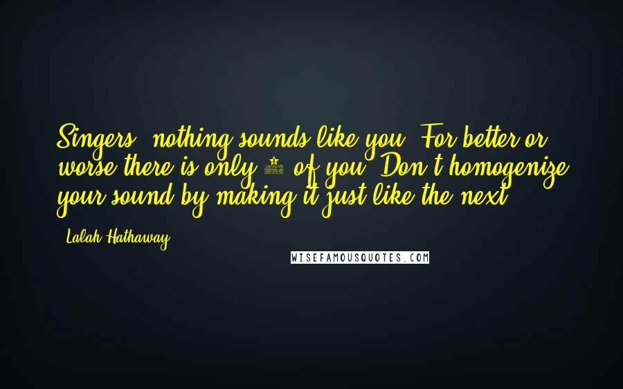 Lalah Hathaway quotes: Singers- nothing sounds like you. For better or worse-there is only 1 of you. Don't homogenize your sound by making it just like the next. Lalah Hathaway quotes: Singers- nothing sounds like you. For better or worse-there is only 1 of you. Don't homogenize your sound by making it just like the next.