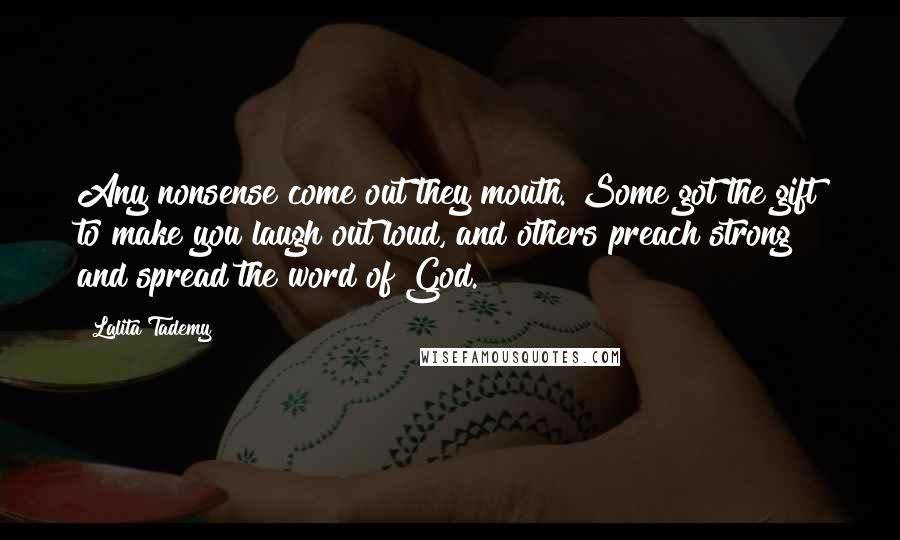 Lalita Tademy quotes: Any nonsense come out they mouth. Some got the gift to make you laugh out loud, and others preach strong and spread the word of God. Lalita Tademy quotes: Any nonsense come out they mouth. Some got the gift to make you laugh out loud, and others preach strong and spread the word of God.