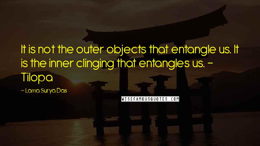 Lama Surya Das quotes: It is not the outer objects that entangle us. It is the inner clinging that entangles us. - Tilopa