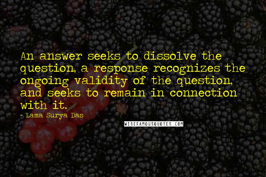 Lama Surya Das quotes: An answer seeks to dissolve the question, a response recognizes the ongoing validity of the question, and seeks to remain in connection with it.